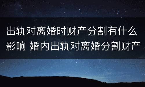 出轨对离婚时财产分割有什么影响 婚内出轨对离婚分割财产有影响吗