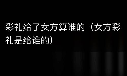 彩礼给了女方算谁的（女方彩礼是给谁的）