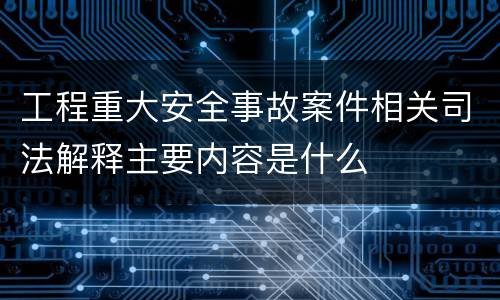 工程重大安全事故案件相关司法解释主要内容是什么