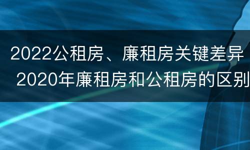 2022公租房、廉租房关键差异 2020年廉租房和公租房的区别