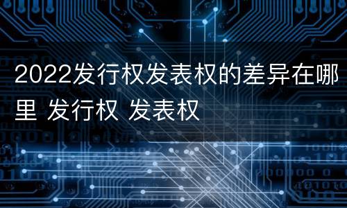 2022发行权发表权的差异在哪里 发行权 发表权