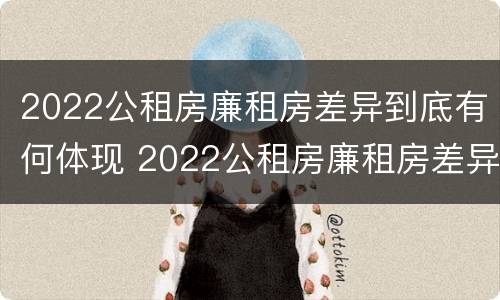 2022公租房廉租房差异到底有何体现 2022公租房廉租房差异到底有何体现和原因