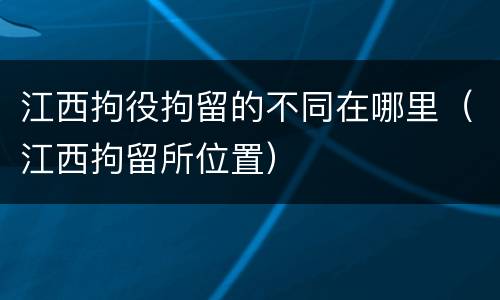 江西拘役拘留的不同在哪里（江西拘留所位置）