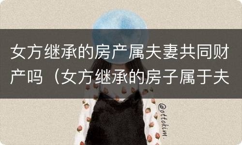 女方继承的房产属夫妻共同财产吗（女方继承的房子属于夫妻共同财产吗）