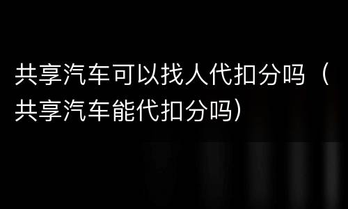 共享汽车可以找人代扣分吗（共享汽车能代扣分吗）