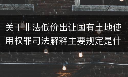 关于非法低价出让国有土地使用权罪司法解释主要规定是什么