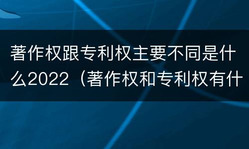 著作权跟专利权主要不同是什么2022（著作权和专利权有什么区别）