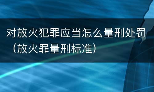 对放火犯罪应当怎么量刑处罚（放火罪量刑标准）