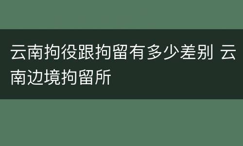 云南拘役跟拘留有多少差别 云南边境拘留所