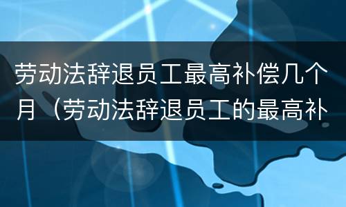 劳动法辞退员工最高补偿几个月（劳动法辞退员工的最高补偿）