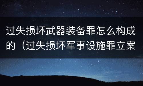 过失损坏武器装备罪怎么构成的（过失损坏军事设施罪立案标准）