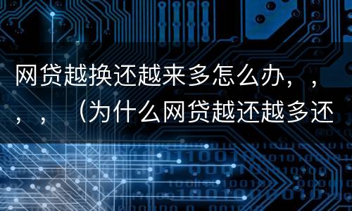 网贷越换还越来多怎么办，，，，（为什么网贷越还越多还不清的感觉）