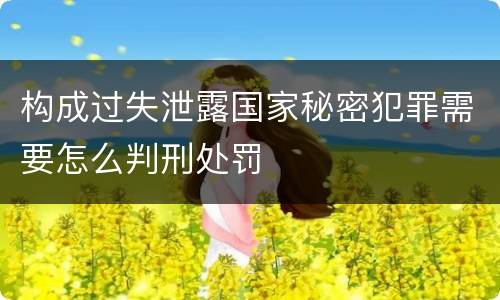 构成过失泄露国家秘密犯罪需要怎么判刑处罚