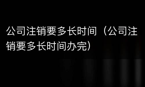 公司注销要多长时间（公司注销要多长时间办完）