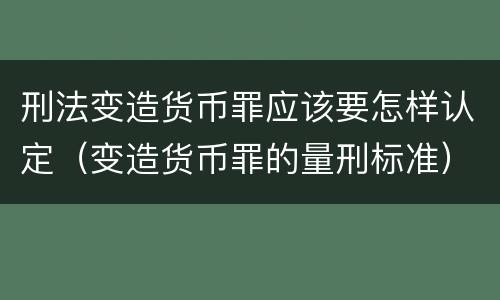 刑法变造货币罪应该要怎样认定（变造货币罪的量刑标准）