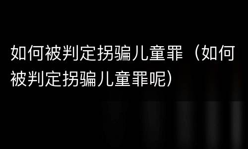 如何被判定拐骗儿童罪（如何被判定拐骗儿童罪呢）
