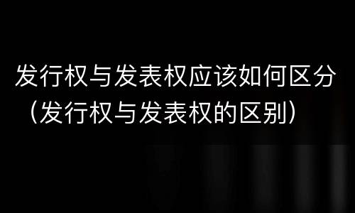 发行权与发表权应该如何区分（发行权与发表权的区别）