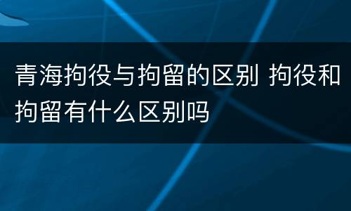 青海拘役与拘留的区别 拘役和拘留有什么区别吗