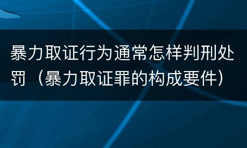 暴力取证行为通常怎样判刑处罚（暴力取证罪的构成要件）