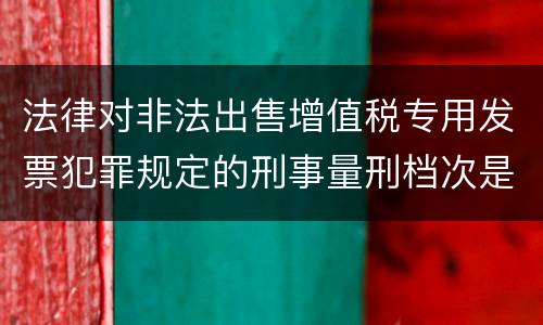 法律对非法出售增值税专用发票犯罪规定的刑事量刑档次是什么样的