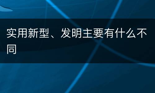 实用新型、发明主要有什么不同