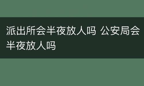 派出所会半夜放人吗 公安局会半夜放人吗