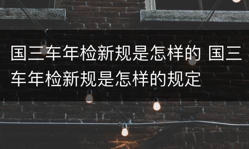 国三车年检新规是怎样的 国三车年检新规是怎样的规定