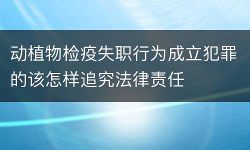 动植物检疫失职行为成立犯罪的该怎样追究法律责任