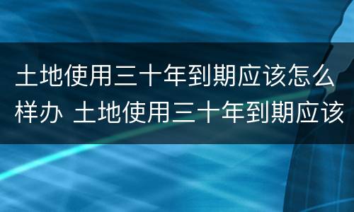 土地使用三十年到期应该怎么样办 土地使用三十年到期应该怎么样办手续