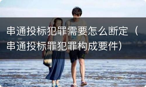 串通投标犯罪需要怎么断定（串通投标罪犯罪构成要件）