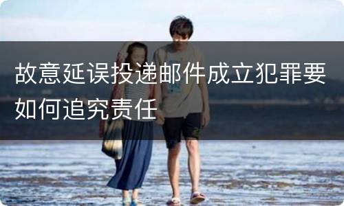 故意延误投递邮件成立犯罪要如何追究责任