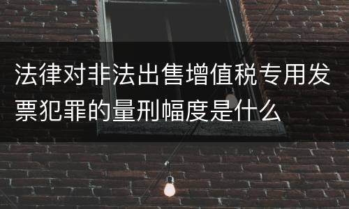 法律对非法出售增值税专用发票犯罪的量刑幅度是什么