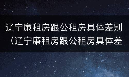 辽宁廉租房跟公租房具体差别（辽宁廉租房跟公租房具体差别大吗）