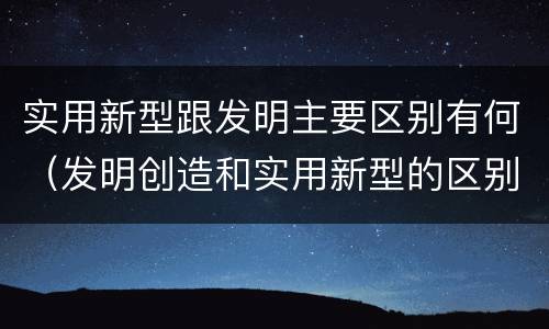 实用新型跟发明主要区别有何（发明创造和实用新型的区别）