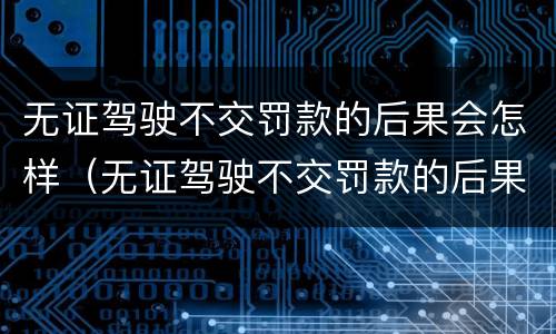 无证驾驶不交罚款的后果会怎样（无证驾驶不交罚款的后果会怎样处理）