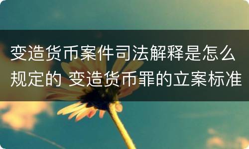 变造货币案件司法解释是怎么规定的 变造货币罪的立案标准