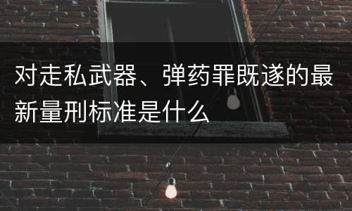 对走私武器、弹药罪既遂的最新量刑标准是什么