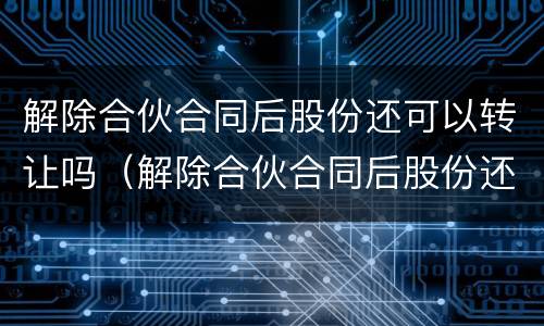 解除合伙合同后股份还可以转让吗（解除合伙合同后股份还可以转让吗）