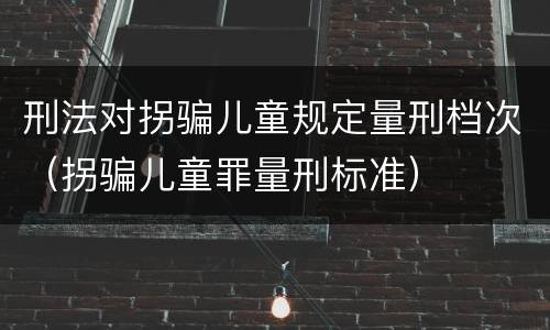 刑法对拐骗儿童规定量刑档次（拐骗儿童罪量刑标准）