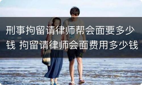 刑事拘留请律师帮会面要多少钱 拘留请律师会面费用多少钱