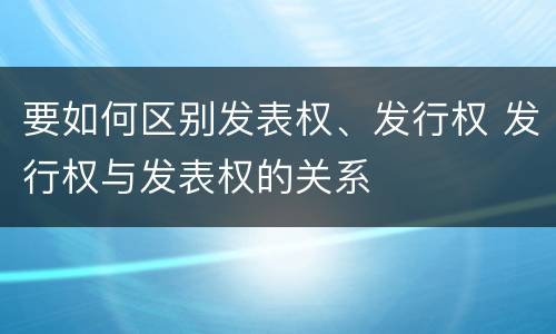 要如何区别发表权、发行权 发行权与发表权的关系