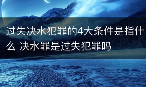 过失决水犯罪的4大条件是指什么 决水罪是过失犯罪吗