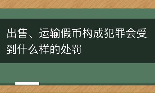 出售、运输假币构成犯罪会受到什么样的处罚