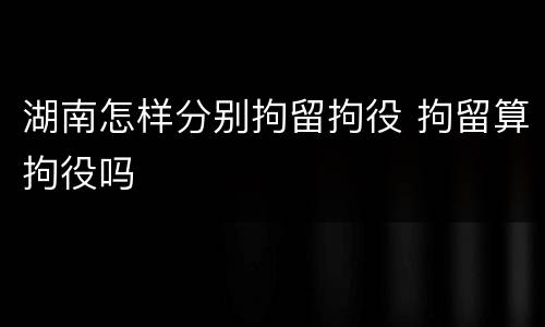 湖南怎样分别拘留拘役 拘留算拘役吗