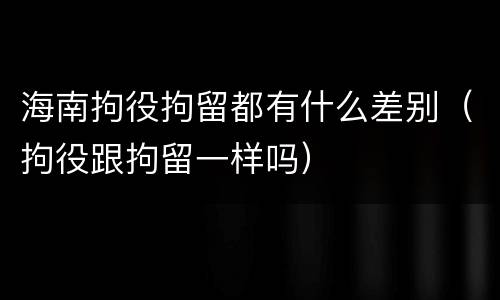 海南拘役拘留都有什么差别（拘役跟拘留一样吗）