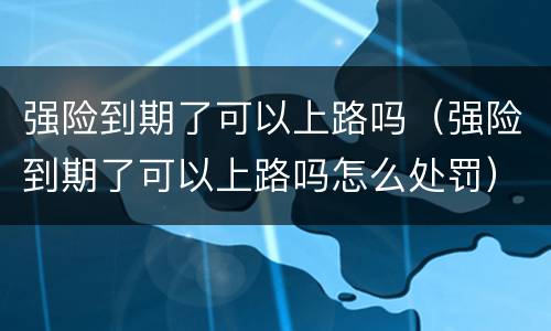 强险到期了可以上路吗（强险到期了可以上路吗怎么处罚）