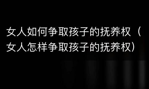 女人如何争取孩子的抚养权(女人怎样争取孩子的抚养权)
