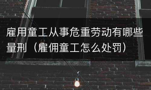 雇用童工从事危重劳动有哪些量刑（雇佣童工怎么处罚）