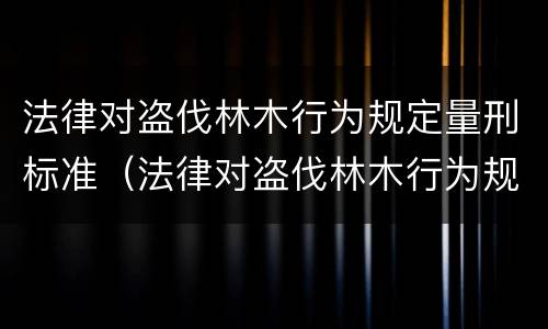 法律对盗伐林木行为规定量刑标准（法律对盗伐林木行为规定量刑标准是多少）