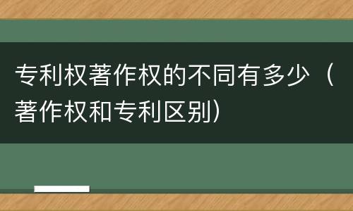 专利权著作权的不同有多少（著作权和专利区别）